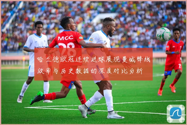 哈兰德欧冠连续进球展现曼城锋线效率与历史数据的深度对比分析