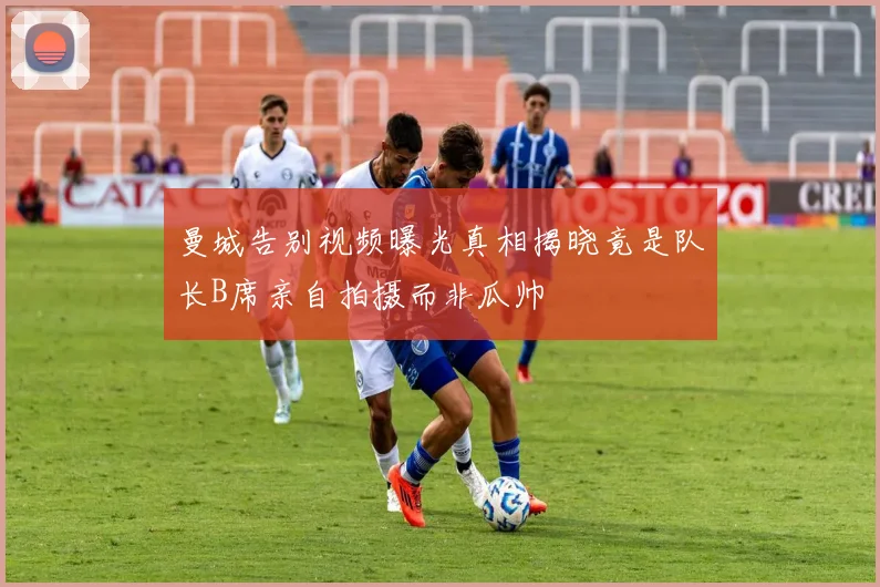 曼城告别视频曝光真相揭晓竟是队长B席亲自拍摄而非瓜帅