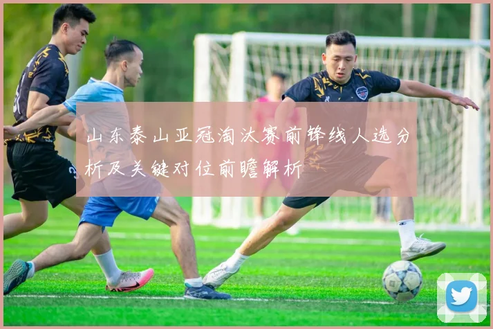 山东泰山亚冠淘汰赛前锋线人选分析及关键对位前瞻解析