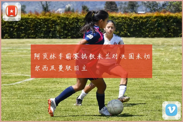 阿莫林季前赛执教米兰对决国米切尔西及曼联旧主