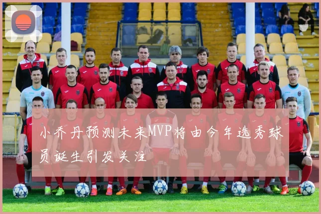 小乔丹预测未来MVP将由今年选秀球员诞生引发关注