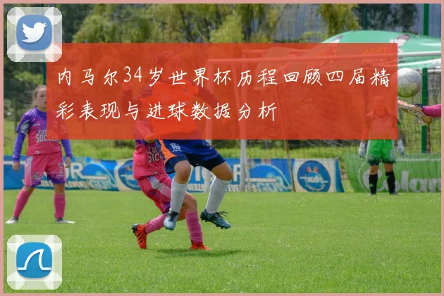 内马尔34岁世界杯历程回顾四届精彩表现与进球数据分析