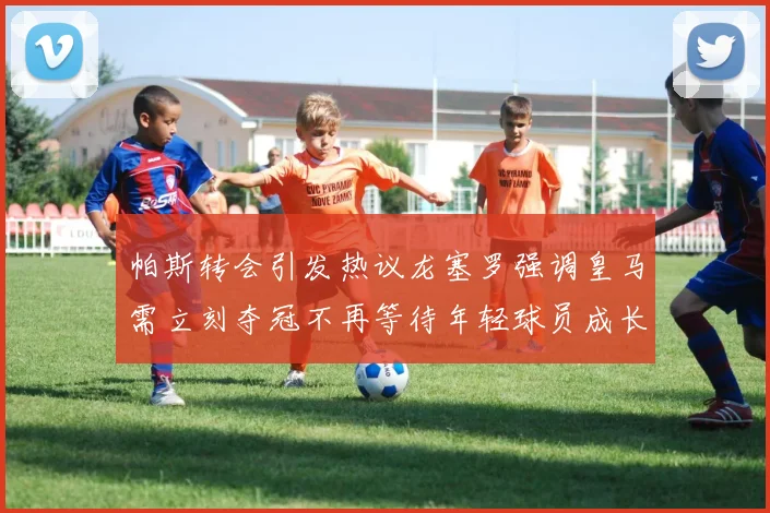 帕斯转会引发热议龙塞罗强调皇马需立刻夺冠不再等待年轻球员成长