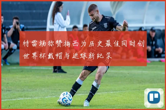 特雷杨称赞梅西为历史最佳同时创世界杯戴帽与进球新纪录
