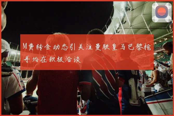 M费转会动态引关注曼联皇马巴黎枪手均在积极洽谈