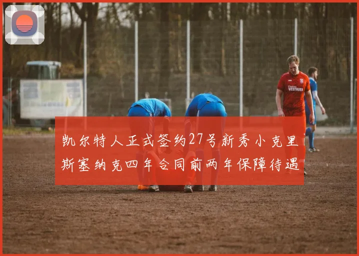 凯尔特人正式签约27号新秀小克里斯塞纳克四年合同前两年保障待遇明确