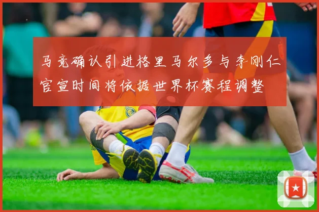 马竞确认引进格里马尔多与李刚仁官宣时间将依据世界杯赛程调整