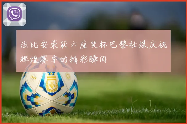 法比安荣获六座奖杯巴黎社媒庆祝辉煌赛季的精彩瞬间