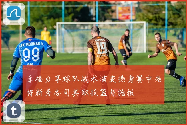 乐福分享球队战术演变热身赛中老将新秀各司其职投篮与抢板
