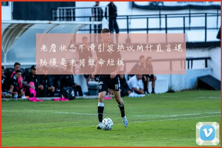 老詹状态下滑引发热议纳什直言退防慢是老将致命短板