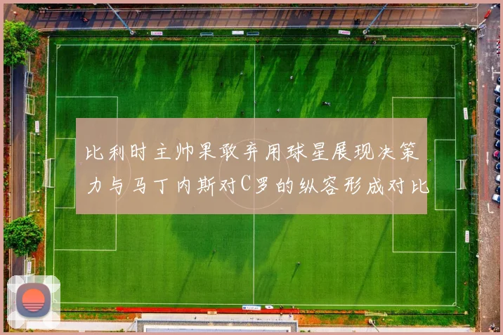 比利时主帅果敢弃用球星展现决策力与马丁内斯对C罗的纵容形成对比