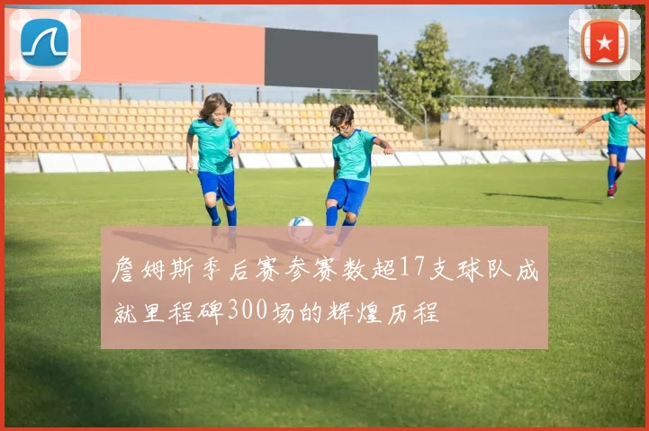詹姆斯季后赛参赛数超17支球队成就里程碑300场的辉煌历程