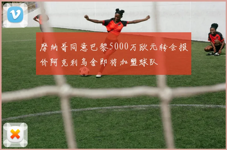 摩纳哥同意巴黎5000万欧元转会报价阿克利乌舍即将加盟球队