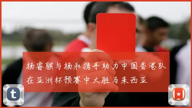 杨睿骐与杨和携手助力中国香港队在亚洲杯预赛中大胜马来西亚
