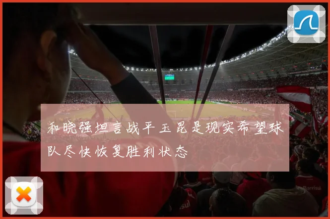 和晓强坦言战平玉昆是现实希望球队尽快恢复胜利状态
