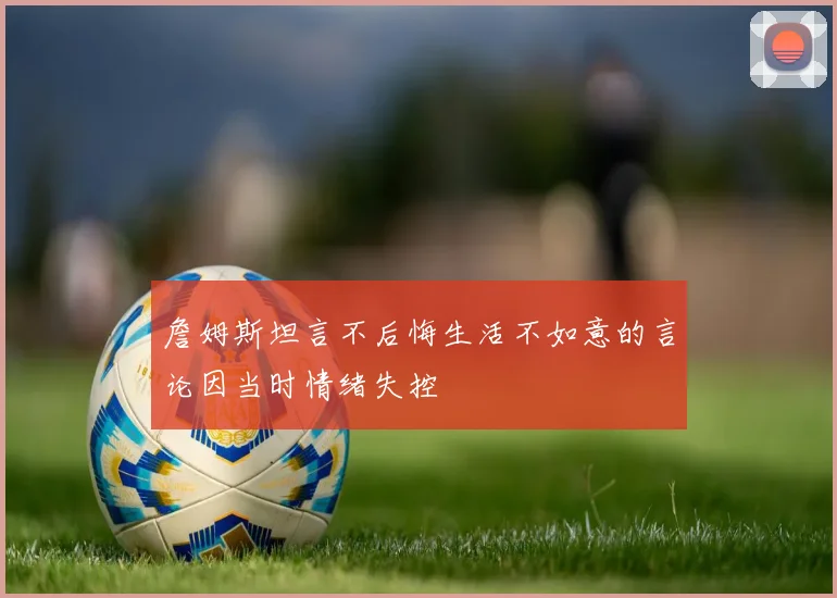 詹姆斯坦言不后悔生活不如意的言论因当时情绪失控