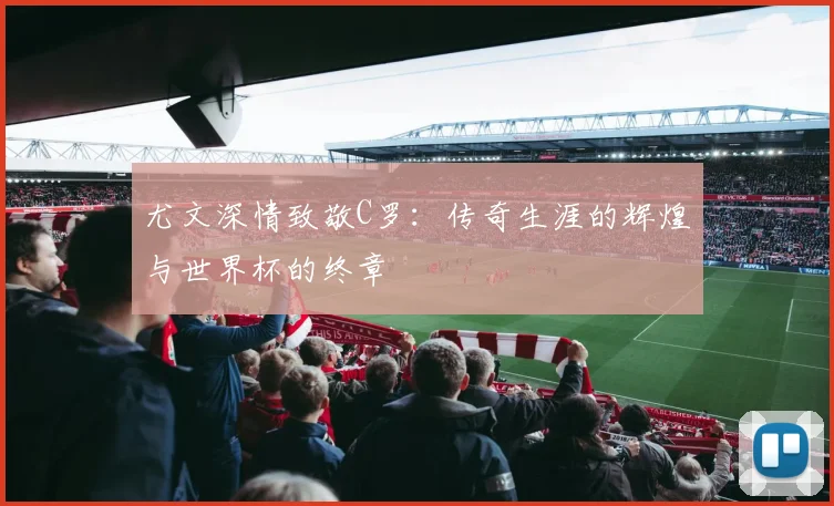 尤文深情致敬C罗:传奇生涯的辉煌与世界杯的终章