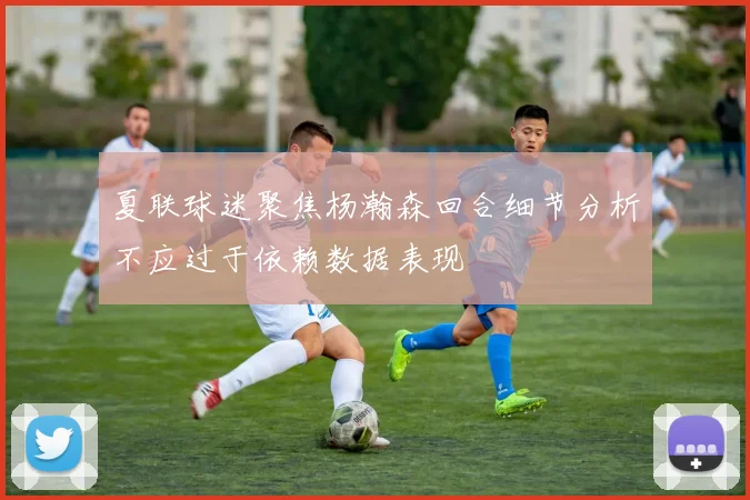 夏联球迷聚焦杨瀚森回合细节分析不应过于依赖数据表现