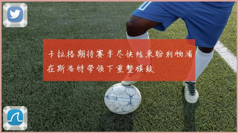 卡拉格期待赛季尽快结束盼利物浦在斯洛特带领下重整旗鼓