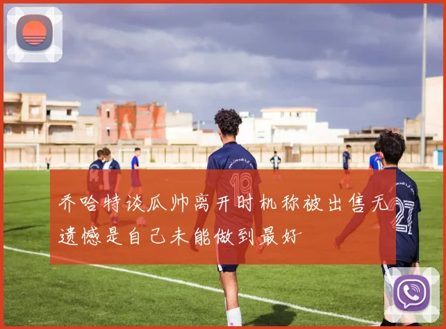 乔哈特谈瓜帅离开时机称被出售无遗憾是自己未能做到最好