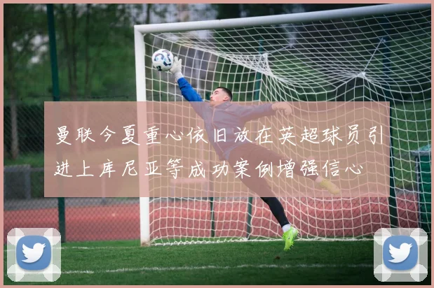 曼联今夏重心依旧放在英超球员引进上库尼亚等成功案例增强信心