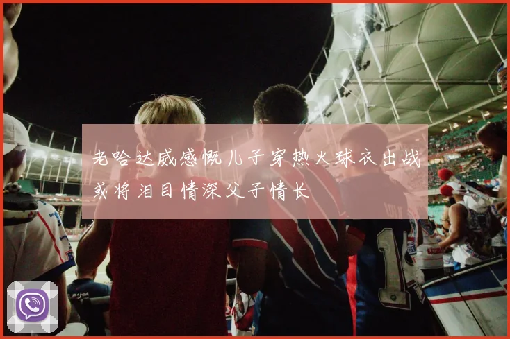 老哈达威感慨儿子穿热火球衣出战或将泪目情深父子情长