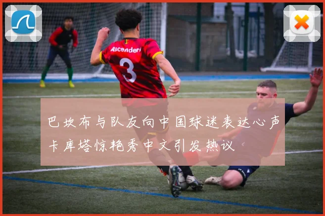 巴坎布与队友向中国球迷表达心声卡库塔惊艳秀中文引发热议