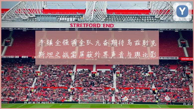 李镇全强调全队亢奋期待乌兹别克斯坦之战需屏蔽外界声音与舆论影响