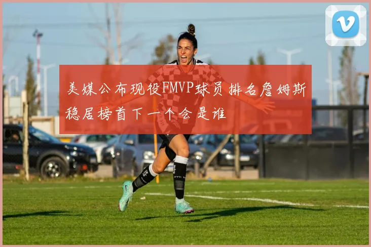 美媒公布现役FMVP球员排名詹姆斯稳居榜首下一个会是谁