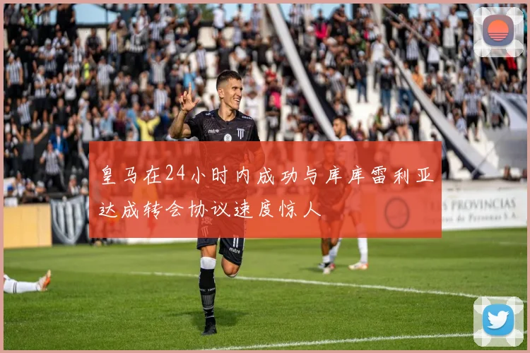 皇马在24小时内成功与库库雷利亚达成转会协议速度惊人