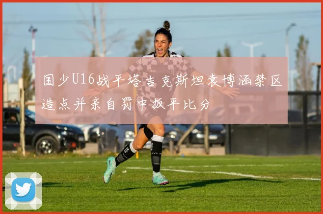 国少U16战平塔吉克斯坦袁博涵禁区造点并亲自罚中扳平比分