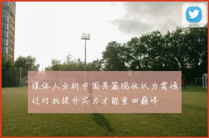 媒体人分析中国男篮现状认为需通过对抗提升实力才能重回巅峰