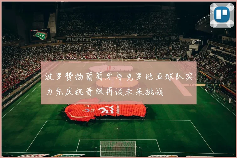 波罗赞扬葡萄牙与克罗地亚球队实力先庆祝晋级再谈未来挑战