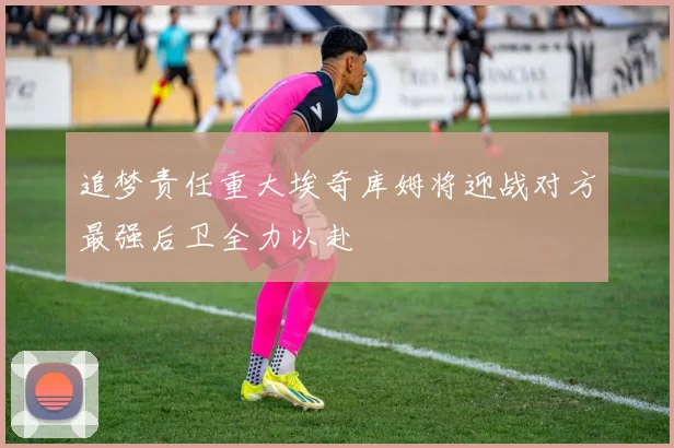 追梦责任重大埃奇库姆将迎战对方最强后卫全力以赴