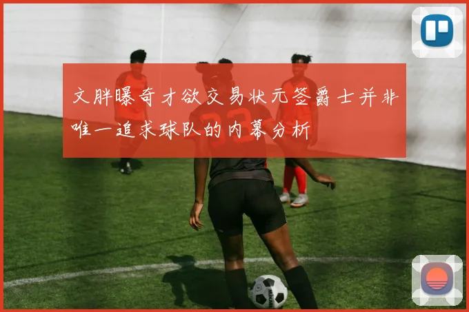 文胖曝奇才欲交易状元签爵士并非唯一追求球队的内幕分析