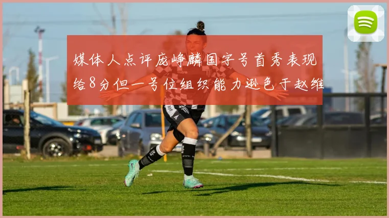 媒体人点评庞峥麟国字号首秀表现给8分但一号位组织能力逊色于赵维伦