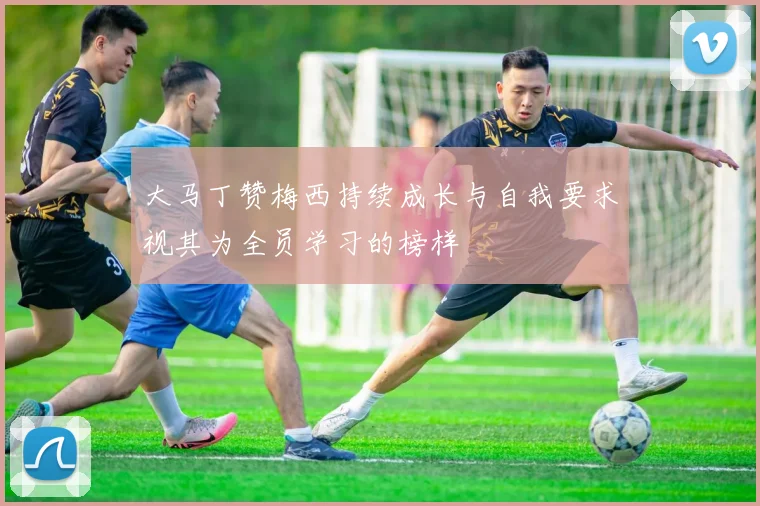 大马丁赞梅西持续成长与自我要求视其为全员学习的榜样