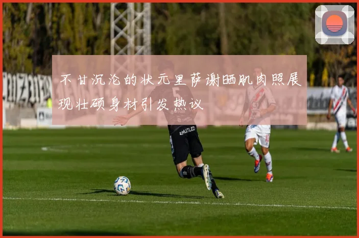 不甘沉沦的状元里萨谢晒肌肉照展现壮硕身材引发热议
